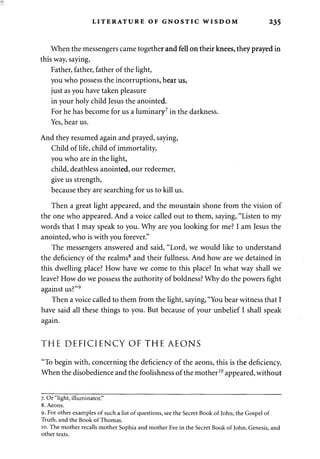LITERATURE OF GNOSTIC WISDOM 235 
When the messengers came together and fell on their knees, they prayed in 
this way, saying, 
Father, father, father of the light, 
you who possess the incorruptions, hear us, 
just as you have taken pleasure 
in your holy child Jesus the anointed. 
For he has become for us a luminary7 in the darkness. 
Yes, hear us. 
And they resumed again and prayed, saying, 
Child of life, child of immortality, 
you who are in the light, 
child, deathless anointed, our redeemer, 
give us strength, 
because they are searching for us to kill us. 
Then a great light appeared, and the mountain shone from the vision of 
the one who appeared. And a voice called out to them, saying, "Listen to my 
words that I may speak to you. Why are you looking for me? I am Jesus the 
anointed, who is with you forever." 
The messengers answered and said, "Lord, we would like to understand 
the deficiency of the realms8 and their fullness. And how are we detained in 
this dwelling place? How have we come to this place? In what way shall we 
leave? How do we possess the authority of boldness? Why do the powers fight 
against us?"9 
Then a voice called to them from the light, saying, "You bear witness that I 
have said all these things to you. But because of your unbelief I shall speak 
again. 
THE DEFICIENCY OF THE AEONS 
"To begin with, concerning the deficiency of the aeons, this is the deficiency. 
When the disobedience and the foolishness of the mother10 appeared, without 
7. Or "light, illuminator." 
8. Aeons. 
9. For other examples of such a list of questions, see the Secret Book of John, the Gospel of 
Truth, and the Book of Thomas. 
10. The mother recalls mother Sophia and mother Eve in the Secret Book of John, Genesis, and 
other texts. 
 
