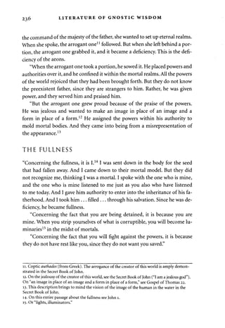 236 LITERATURE OF GNOSTIC WISDOM 
the command of the majesty of the father, she wanted to set up eternal realms. 
When she spoke, the arrogant one11 followed. But when she left behind a por­tion, 
the arrogant one grabbed it, and it became a deficiency. This is the defi­ciency 
of the aeons. 
"When the arrogant one took a portion, he sowed it. He placed powers and 
authorities over it, and he confined it within the mortal realms. All the powers 
of the world rejoiced that they had been brought forth. But they do not know 
the preexistent father, since they are strangers to him. Rather, he was given 
power, and they served him and praised him. 
"But the arrogant one grew proud because of the praise of the powers. 
He was jealous and wanted to make an image in place of an image and a 
form in place of a form.12 He assigned the powers within his authority to 
mold mortal bodies. And they came into being from a misrepresentation of 
the appearance.13 
THE FULLNESS 
"Concerning the fullness, it is I.14 I was sent down in the body for the seed 
that had fallen away. And I came down to their mortal model. But they did 
not recognize me, thinking I was a mortal. I spoke with the one who is mine, 
and the one who is mine listened to me just as you also who have listened 
to me today. And I gave him authority to enter into the inheritance of his fa­therhood. 
And I took him . . . filled . . . through his salvation. Since he was de­ficiency, 
he became fullness. 
"Concerning the fact that you are being detained, it is because you are 
mine. When you strip yourselves of what is corruptible, you will become lu­minaries15 
in the midst of mortals. 
"Concerning the fact that you will fight against the powers, it is because 
they do not have rest like you, since they do not want you saved." 
11. Coptic authades (from Greek). The arrogance of the creator of this world is amply demon­strated 
in the Secret Book of John. 
12. On the jealousy of the creator of this world, see the Secret Book of John ("I am a jealous god"). 
On "an image in place of an image and a form in place of a form," see Gospel of Thomas 22. 
13. This description brings to mind the vision of the image of the human in the water in the 
Secret Book of John. 
14. On this entire passage about the fullness see John 1. 
15. Or "lights, illuminators." 
 
