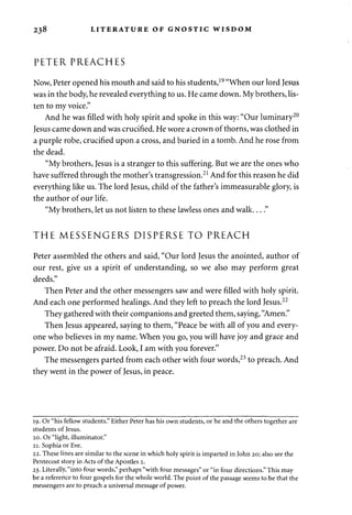 238 LITERATURE OF GNOSTIC WISDOM 
PETER PREACHES 
Now, Peter opened his mouth and said to his students,19 "When our lord Jesus 
was in the body, he revealed everything to us. He came down. My brothers, lis­ten 
to my voice." 
And he was filled with holy spirit and spoke in this way: "Our luminary20 
Jesus came down and was crucified. He wore a crown of thorns, was clothed in 
a purple robe, crucified upon a cross, and buried in a tomb. And he rose from 
the dead. 
"My brothers, Jesus is a stranger to this suffering. But we are the ones who 
have suffered through the mother's transgression.21 And for this reason he did 
everything like us. The lord Jesus, child of the father's immeasurable glory, is 
the author of our life. 
"My brothers, let us not listen to these lawless ones and walk " 
THE MESSENGERS DISPERSE TO PREACH 
Peter assembled the others and said, "Our lord Jesus the anointed, author of 
our rest, give us a spirit of understanding, so we also may perform great 
deeds." 
Then Peter and the other messengers saw and were filled with holy spirit. 
And each one performed healings. And they left to preach the lord Jesus.22 
They gathered with their companions and greeted them, saying, "Amen." 
Then Jesus appeared, saying to them, "Peace be with all of you and every­one 
who believes in my name. When you go, you will have joy and grace and 
power. Do not be afraid. Look, I am with you forever." 
The messengers parted from each other with four words,23 to preach. And 
they went in the power of Jesus, in peace. 
19. Or "his fellow students." Either Peter has his own students, or he and the others together are 
students of Jesus. 
20. Or "light, illuminator." 
21. Sophia or Eve. 
22. These lines are similar to the scene in which holy spirit is imparted in John 20; also see the 
Pentecost story in Acts of the Apostles 2. 
23. Literally, "into four words," perhaps "with four messages" or "in four directions." This may 
be a reference to four gospels for the whole world. The point of the passage seems to be that the 
messengers are to preach a universal message of power. 
 