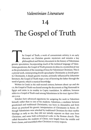 Valentinian Literature 
14 
The Gospel of Truth 
I he Gospel of Truth, a work of consummate artistry, is an early 
I discourse on Christian gnostic mysticism and remains a key 
JH philosophical and literary document in the history of Valentinian 
gnostic speculation. Incorporating much of the technical language of Valen­tinian 
gnosticism, the Gospel of Truth presents its ideas in a nontechnical way 
as the proclamation of the meaning of Jesus for Valentinian Christians. This is 
a pivotal work, reinterpreting Jewish apocalyptic Christianity as Jewish gnos­tic 
Christianity. A deeply gnostic tractate, seminally influenced by Johannine 
literature, the Gospel of Truth maps a way of knowing the father through the 
word of gnosis, which is mystical knowledge. 
Written in Greek in the mid-second century, between about 140 and 180 
CE, the Gospel of Truth was found among the documents at Nag Hammadi in 
Egypt and exists in its totality in Coptic translation. In addition, Irenaeus 
refers to a Gospel of Truth read among Valentinians in his tract Against Here­sies 
3.11.9- 
Scholars have advanced arguments for assigning the work to Valentinos 
himself, rather than to one of his students. Valentinos, a mediator between 
gnosticized and traditional Christianity, was born in Alexandria and from 
about 135 practiced his gnostic interpretation of Christianity in Rome. Al­though 
Valentinians were attacked by traditional Christians for their mythic 
theology as early as 160, they did not initially separate on their own from 
Christians, and some held ecclesiastical ranks in the Roman church. They 
called themselves the students of Christ, were largely from the middle and 
lower classes, and resembled other Christians in many respects. 
 