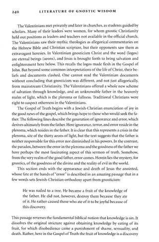 240 LITERATURE OF GNOSTIC WISDOM 
The Valentinians met privately and later in churches, as students guided by 
scholars. Many of their leaders were women, for whom gnostic Christianity 
held out positions as leaders and teachers not available in the official church. 
The Valentinians saw their mythic theologies as allegorical commentaries on 
the Hebrew Bible and Christian scripture, but their opponents saw them as 
extravagant heresies. In Valentinian gnosticism Christ and the word (logos) 
are eternal beings (aeons), and Jesus is brought forth to bring salvation and 
enlightenment here below. This recalls the logos made flesh in the Gospel of 
John. But beyond some common interpretations of the life of Christ, their be­liefs 
and documents clashed. One cannot read the Valentinian documents 
without concluding that gnosticism was different, and not just allegorically, 
from mainstream Christianity. The Valentinians offered a whole new scheme 
of salvation through knowledge, and an unknowable father in the heavenly 
realm of light, which is the pleroma or fullness. Traditional Christians were 
right to suspect otherness in the Valentinians. 
The Gospel of Truth begins with a Jewish-Christian enunciation of joy in 
the good news of the gospel, which brings hope to those who would seek the fa­ther. 
The following lines describe the generation of ignorance and error, which 
derives ultimately from the father. Here ignorance, terror, and error reside in the 
pleroma, which resides in the father. It is clear that this represents a crisis in the 
pleroma, site of the thirty aeons of light, but the text suggests that the father is 
neither responsible for this error nor diminished in his powers. In the contrast, 
the paradox, between the error in the pleroma and the goodness of the father we 
have perhaps the most fascinating aspect of this sermon of truth. Somehow, 
from the very realm of the good father, error comes. Herein lies the mystery, for 
gnostics, of the goodness of the divine and the reality of evil in the world. 
This section ends with the appearance and death of Jesus the anointed, 
whose fate at the hands of "error" is described in an amazing passage that in a 
few words sets Jewish-Christian orthodoxy apart from gnosticism: 
He was nailed to a tree. He became a fruit of the knowledge of 
the father. He did not, however, destroy them because they ate 
of it. He rather caused those who ate of it to be joyful because of 
this discovery. 
This passage reverses the fundamental biblical notion that knowledge is sin. It 
dissolves the original stricture against obtaining knowledge by eating of its 
fruit, for which disobedience came a punishment of shame, sensuality, and 
death. Rather, here in the Gospel of Truth the fruit of knowledge is a discovery 
 