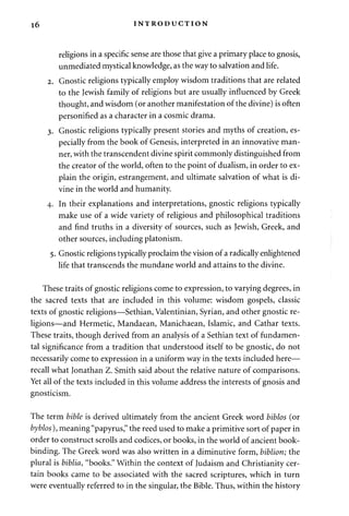 16 INTRODUCTION 
religions in a specific sense are those that give a primary place to gnosis, 
unmediated mystical knowledge, as the way to salvation and life. 
2. Gnostic religions typically employ wisdom traditions that are related 
to the Jewish family of religions but are usually influenced by Greek 
thought, and wisdom (or another manifestation of the divine) is often 
personified as a character in a cosmic drama. 
3. Gnostic religions typically present stories and myths of creation, es­pecially 
from the book of Genesis, interpreted in an innovative man­ner, 
with the transcendent divine spirit commonly distinguished from 
the creator of the world, often to the point of dualism, in order to ex­plain 
the origin, estrangement, and ultimate salvation of what is di­vine 
in the world and humanity. 
4. In their explanations and interpretations, gnostic religions typically 
make use of a wide variety of religious and philosophical traditions 
and find truths in a diversity of sources, such as Jewish, Greek, and 
other sources, including platonism. 
5. Gnostic religions typically proclaim the vision of a radically enlightened 
life that transcends the mundane world and attains to the divine. 
These traits of gnostic religions come to expression, to varying degrees, in 
the sacred texts that are included in this volume: wisdom gospels, classic 
texts of gnostic religions—Sethian, Valentinian, Syrian, and other gnostic re­ligions— 
and Hermetic, Mandaean, Manichaean, Islamic, and Cathar texts. 
These traits, though derived from an analysis of a Sethian text of fundamen­tal 
significance from a tradition that understood itself to be gnostic, do not 
necessarily come to expression in a uniform way in the texts included here— 
recall what lonathan Z. Smith said about the relative nature of comparisons. 
Yet all of the texts included in this volume address the interests of gnosis and 
gnosticism. 
The term bible is derived ultimately from the ancient Greek word biblos (or 
byblos), meaning "papyrus," the reed used to make a primitive sort of paper in 
order to construct scrolls and codices, or books, in the world of ancient book­binding. 
The Greek word was also written in a diminutive form, biblion; the 
plural is biblia, "books." Within the context of Judaism and Christianity cer­tain 
books came to be associated with the sacred scriptures, which in turn 
were eventually referred to in the singular, the Bible. Thus, within the history 
 