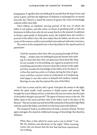 LITERATURE OF GNOSTIC WISDOM 241 
bringing joy. It signifies that one finds god in oneself, that the fog of error and 
terror is gone, and that the nightmare of darkness is exchanged for an eternal 
heavenly day. Therein is stated the essence of gnosis: the word of knowledge 
redeems rather than kills. 
There follows an idealized, moving portrait of the son, of whom the 
father is not jealous, and who utters no threat of gnashing teeth or hell and 
brimstone to fellow Jews who do not accept that he is the messiah. In addition 
to being a quiet guide of sheep gone astray, the implied Jesus also teaches a 
portrait of the father's face. We soon realize that the father, not the son, is the 
center of the sermon, and he is personified and endowed with utter sweetness. 
The return of the awakened ones is then described in the superb poetry of 
gnosticism: 
Until the moment when they who are passing through all these 
things... awaken, they see nothing because the dreams were noth­ing. 
It is thus that they who cast ignorance from them like sleep 
do not consider it to be anything, nor regard its properties to be 
something real, but they renounce them like a dream in the night 
and they consider the knowledge of the father to be the dawn. It 
is thus that each has acted, as if asleep, during the time of igno­rance, 
and thus a person comes to understand, as if awakening. 
And happy is one who comes to himself and awakens. Indeed, 
blessings on one who has opened the eyes of the blind. 
God's face is sweet and his will is good. God gives his aroma to the light, 
which the spirit smells. God's presence is deeply joyous and sensual: "He 
brought the warm fullness of love, so that the cold may not return, but the unity 
of the perfect thought may prevail." The agent of human return is the son. The 
father exists in the saved and they exist in the father. Such is the place of the 
blessed:" They are in that true and eternal life and speak of the perfect light filled 
with the seed of the father, and which is in his heart and in the fullness." 
The Gospel of Truth is an exhortation of truth, a sermon of hope. We hear 
again and again the cheerful, intellectual message of knowledge that dissolves 
darkness: 
What, then, is that which he wants such a one to think? "I am 
like the shadows and phantoms of the night." When morning 
comes, this one knows that the fear that had been experienced 
was nothing. 
 