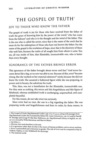 242 LITERATURE OF GNOSTIC WISDOM 
THE GOSPEL OF TRUTH1 
JOY TO THOSE WHO KNOW THE FATHER 
The gospel of truth is joy for those who have received from the father of 
truth the grace of knowing him by the power of the word,2 who has come 
from the fullness3 and who is in the thought and the mind of the father. This 
is the one who is called the savior, since that is the name of the work that he 
must do for the redemption of those who have not known the father. For the 
name of the gospel is the revelation of hope, since that is the discovery of those 
who seek him, because the realm of all sought him from whom it came. You 
see, all was inside of him, that illimitable, inconceivable one, who is better 
than every thought. 
IGNORANCE OF THE FATHER BRINGS ERROR 
This ignorance of the father brought about terror and fear.4 And terror be­came 
dense like a fog, so no one was able to see. Because of this, error5 became 
strong. But she worked on her material substance6 vainly, because she did not 
know the truth. She assumed a fashioned figure while she was preparing, in 
power and in beauty, the substitute for truth. 
This, then, was not a humiliation for the illimitable, inconceivable one. 
For they were as nothing, this terror and this forgetfulness and this figure of 
falsehood, whereas established truth is unchanging, unperturbed, and com­pletely 
beautiful. 
For this reason, do not take error too seriously. 
Since error had no root, she was in a fog regarding the father. She was 
preparing works and forgetfulnesses and fears in order, by these means, to 
i. The Gospel of Truth: Nag Hammadi Codex I, pp. 16,31 to 43,24, along with passages from 
Nag Hammadi Codex XII; translated by Robert M. Grant (Gnosticism, 146-61) and by Harold 
W. Attridge and George W. Mac Rae (Robinson, ed., Nag Hammadi Library in English, rev. ed., 
40-51); revised by Willis Barnstone and Marvin Meyer. 
2. See John 1:1. 
3. Pleroma, here and elsewhere in the text. 
4. It is ignorance rather than sin that is the source of human problems, such as terror and fear 
5. Error is personified and is feminine in gender. The role of error maybe compared to that of 
wisdom, Sophia, or even Yaldabaoth the demiurge. 
6. The material world. 
 