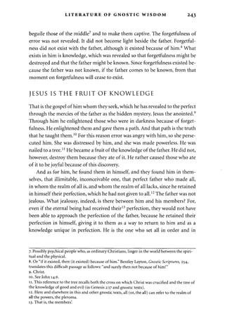 LITERATURE OF GNOSTIC WISDOM 243 
beguile those of the middle7 and to make them captive. The forgetfulness of 
error was not revealed. It did not become light beside the father. Forgetful­ness 
did not exist with the father, although it existed because of him.8 What 
exists in him is knowledge, which was revealed so that forgetfulness might be 
destroyed and that the father might be known. Since forgetfulness existed be­cause 
the father was not known, if the father comes to be known, from that 
moment on forgetfulness will cease to exist. 
JESUS IS THE FRUIT OF KNOWLEDGE 
That is the gospel of him whom they seek, which he has revealed to the perfect 
through the mercies of the father as the hidden mystery, Jesus the anointed.9 
Through him he enlightened those who were in darkness because of forget­fulness. 
He enlightened them and gave them a path. And that path is the truth 
that he taught them.10 For this reason error was angry with him, so she perse­cuted 
him. She was distressed by him, and she was made powerless. He was 
nailed to a tree.11 He became a fruit of the knowledge of the father. He did not, 
however, destroy them because they ate of it. He rather caused those who ate 
of it to be joyful because of this discovery. 
And as for him, he found them in himself, and they found him in them­selves, 
that illimitable, inconceivable one, that perfect father who made all, 
in whom the realm of all is, and whom the realm of all lacks, since he retained 
in himself their perfection, which he had not given to all.12 The father was not 
jealous. What jealousy, indeed, is there between him and his members? For, 
even if the eternal being had received their13 perfection, they would not have 
been able to approach the perfection of the father, because he retained their 
perfection in himself, giving it to them as a way to return to him and as a 
knowledge unique in perfection. He is the one who set all in order and in 
7. Possibly psychical people who, as ordinary Christians, linger in the world between the spiri­tual 
and the physical. 
8. Or "if it existed, then (it existed) because of him." Bentley Layton, Gnostic Scriptures, 254, 
translates this difficult passage as follows: "and surely then not because of him!" 
9. Christ. 
10. See John 14:6. 
11. This reference to the tree recalls both the cross on which Christ was crucified and the tree of 
the knowledge of good and evil (in Genesis 2:17 and gnostic texts). 
12. Here and elsewhere in this and other gnostic texts, all (or, the all) can refer to the realm of 
all the powers, the pleroma. 
13. That is, the members'. 
 