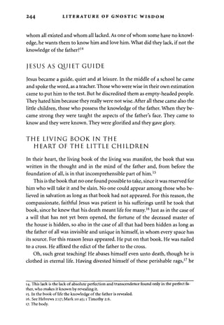 244 LITERATURE OF GNOSTIC WISDOM 
whom all existed and whom all lacked. As one of whom some have no knowl­edge, 
he wants them to know him and love him. What did they lack, if not the 
knowledge of the father?14 
JESUS AS QUIET GUIDE 
Jesus became a guide, quiet and at leisure. In the middle of a school he came 
and spoke the word, as a teacher. Those who were wise in their own estimation 
came to put him to the test. But he discredited them as empty-headed people. 
They hated him because they really were not wise. After all these came also the 
little children, those who possess the knowledge of the father. When they be­came 
strong they were taught the aspects of the father's face. They came to 
know and they were known. They were glorified and they gave glory. 
THE LIVING BOOK IN THE 
HEART OF THE LITTLE CHILDREN 
In their heart, the living book of the living was manifest, the book that was 
written in the thought and in the mind of the father and, from before the 
foundation of all, is in that incomprehensible part of him.15 
This is the book that no one found possible to take, since it was reserved for 
him who will take it and be slain. No one could appear among those who be­lieved 
in salvation as long as that book had not appeared. For this reason, the 
compassionate, faithful Jesus was patient in his sufferings until he took that 
book, since he knew that his death meant life for many.16 Just as in the case of 
a will that has not yet been opened, the fortune of the deceased master of 
the house is hidden, so also in the case of all that had been hidden as long as 
the father of all was invisible and unique in himself, in whom every space has 
its source. For this reason Jesus appeared. He put on that book. He was nailed 
to a cross. He affixed the edict of the father to the cross. 
Oh, such great teaching! He abases himself even unto death, though he is 
clothed in eternal life. Having divested himself of these perishable rags,17 he 
14. This lack is the lack of absolute perfection and transcendence found only in the perfect fa­ther, 
who makes it known by revealing it. 
15. In the book of life the knowledge of the father is revealed. 
16. See Hebrews 2:17; Mark 10:45; 1 Timothy 2:6. 
17. The body. 
 