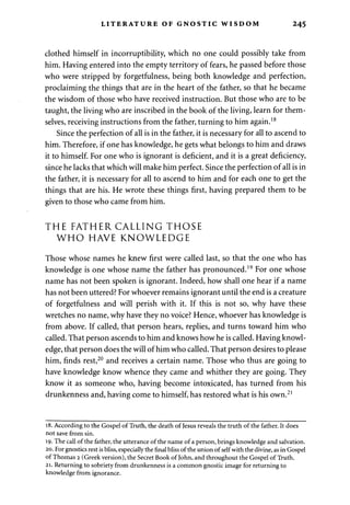 LITERATURE OF GNOSTIC WISDOM 245 
clothed himself in incorruptibility, which no one could possibly take from 
him. Having entered into the empty territory of fears, he passed before those 
who were stripped by forgetfulness, being both knowledge and perfection, 
proclaiming the things that are in the heart of the father, so that he became 
the wisdom of those who have received instruction. But those who are to be 
taught, the living who are inscribed in the book of the living, learn for them­selves, 
receiving instructions from the father, turning to him again.18 
Since the perfection of all is in the father, it is necessary for all to ascend to 
him. Therefore, if one has knowledge, he gets what belongs to him and draws 
it to himself. For one who is ignorant is deficient, and it is a great deficiency, 
since he lacks that which will make him perfect. Since the perfection of all is in 
the father, it is necessary for all to ascend to him and for each one to get the 
things that are his. He wrote these things first, having prepared them to be 
given to those who came from him. 
THE FATHER CALLING THOSE 
WHO HAVE KNOWLEDGE 
Those whose names he knew first were called last, so that the one who has 
knowledge is one whose name the father has pronounced.19 For one whose 
name has not been spoken is ignorant. Indeed, how shall one hear if a name 
has not been uttered? For whoever remains ignorant until the end is a creature 
of forgetfulness and will perish with it. If this is not so, why have these 
wretches no name, why have they no voice? Hence, whoever has knowledge is 
from above. If called, that person hears, replies, and turns toward him who 
called. That person ascends to him and knows how he is called. Having knowl­edge, 
that person does the will of him who called. That person desires to please 
him, finds rest,20 and receives a certain name. Those who thus are going to 
have knowledge know whence they came and whither they are going. They 
know it as someone who, having become intoxicated, has turned from his 
drunkenness and, having come to himself, has restored what is his own.21 
18. According to the Gospel of Truth, the death of Jesus reveals the truth of the father. It does 
not save from sin. 
19. The call of the father, the utterance of the name of a person, brings knowledge and salvation. 
20. For gnostics rest is bliss, especially the final bliss of the union of self with the divine, as in Gospel 
of Thomas 2 (Greek version), the Secret Book of John, and throughout the Gospel of Truth. 
21. Returning to sobriety from drunkenness is a common gnostic image for returning to 
knowledge from ignorance. 
 