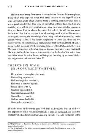 246 LITERATURE OF GNOSTIC WISDOM 
He has turned many from error. He went before them to their own places, 
from which they departed when they erred because of the depth22 of him 
who surrounds every place, whereas there is nothing that surrounds him. It 
was a great wonder that they were in the father without knowing him and 
that they were able to leave on their own, since they were not able to contain 
him and know him in whom they were, for indeed his will had not come 
forth from him. For he revealed it as a knowledge with which all its emana­tions 
agree, namely, the knowledge of the living book that he revealed to the 
eternal beings at last as his letters, displaying to them that these are not 
merely vowels or consonants, so that one may read them and think of some­thing 
void of meaning. On the contrary, they are letters that convey the truth. 
They are pronounced only when they are known. Each letter is a perfect truth 
like a perfect book, for they are letters written by the hand of the unity, since 
the father wrote them for the eternal beings, so that they by means of his let­ters 
might come to know the father. 23 
THE FATHER'S SON IS 
JESUS OF UTMOST SWEETNESS 
His wisdom contemplates the word, 
his teaching expresses it, 
his knowledge has revealed it, 
his honor is a crown upon it, 
his joy agrees with it, 
his glory has exalted it, 
his image has revealed it, 
his rest has received it, 
his love has embodied it, 
his trust has embraced it. 
Thus the word of the father goes forth into all, being the fruit of his heart 
and expression of his will. It supports all. It chooses them and also takes the 
character of all and purifies them, causing them to return to the father, to the 
22. "Depth" refers to the divine depth, the first aeon, from which the pleroma emanates, in 
Valentinian thought. 
23. The living book of the father communicates eternal truth. Truth is also an aeon in the 
Valentinian pleroma. 
 