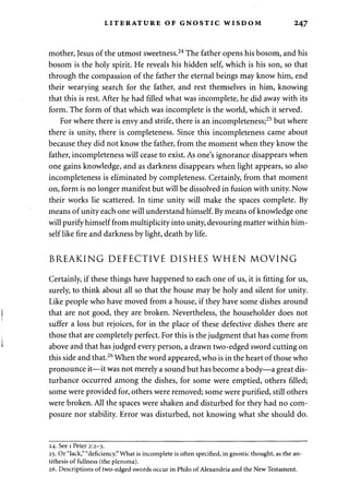 LITERATURE OF GNOSTIC WISDOM 247 
mother, Jesus of the utmost sweetness.24 The father opens his bosom, and his 
bosom is the holy spirit. He reveals his hidden self, which is his son, so that 
through the compassion of the father the eternal beings may know him, end 
their wearying search for the father, and rest themselves in him, knowing 
that this is rest. After he had filled what was incomplete, he did away with its 
form. The form of that which was incomplete is the world, which it served. 
For where there is envy and strife, there is an incompleteness;25 but where 
there is unity, there is completeness. Since this incompleteness came about 
because they did not know the father, from the moment when they know the 
father, incompleteness will cease to exist. As one's ignorance disappears when 
one gains knowledge, and as darkness disappears when light appears, so also 
incompleteness is eliminated by completeness. Certainly, from that moment 
on, form is no longer manifest but will be dissolved in fusion with unity. Now 
their works lie scattered. In time unity will make the spaces complete. By 
means of unity each one will understand himself. By means of knowledge one 
will purify himself from multiplicity into unity, devouring matter within him­self 
like fire and darkness by light, death by life. 
BREAKING DEFECTIVE DISHES WHEN MOVING 
Certainly, if these things have happened to each one of us, it is fitting for us, 
surely, to think about all so that the house may be holy and silent for unity. 
Like people who have moved from a house, if they have some dishes around 
that are not good, they are broken. Nevertheless, the householder does not 
suffer a loss but rejoices, for in the place of these defective dishes there are 
those that are completely perfect. For this is the judgment that has come from 
above and that has judged every person, a drawn two-edged sword cutting on 
this side and that.26 When the word appeared, who is in the heart of those who 
pronounce it—it was not merely a sound but has become a body—a great dis­turbance 
occurred among the dishes, for some were emptied, others filled; 
some were provided for, others were removed; some were purified, still others 
were broken. All the spaces were shaken and disturbed for they had no com­posure 
nor stability. Error was disturbed, not knowing what she should do. 
24. See 1 Peter 2:2-3. 
25. Or "lack," "deficiency." What is incomplete is often specified, in gnostic thought, as the an­tithesis 
of fullness (the pleroma). 
26. Descriptions of two-edged swords occur in Philo of Alexandria and the New Testament. 
 
