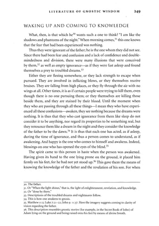 LITERATURE OF GNOSTIC WISDOM 249 
WAKING UP AND COMING TO KNOWLEDGE 
What, then, is that which he30 wants such a one to think? "I am like the 
shadows and phantoms of the night." When morning comes,31 this one knows 
that the fear that had been experienced was nothing. 
Thus they were ignorant of the father; he is the one whom they did not see. 
Since there had been fear and confusion and a lack of confidence and double-mindedness 
and division, there were many illusions that were conceived 
by them,32 as well as empty ignorance—as if they were fast asleep and found 
themselves a prey to troubled dreams.33 
Either they are fleeing somewhere, or they lack strength to escape when 
pursued. They are involved in inflicting blows, or they themselves receive 
bruises. They are falling from high places, or they fly through the air with no 
wings at all. Other times, it is as if certain people were trying to kill them, even 
though there is no one pursuing them; or they themselves are killing those 
beside them, and they are stained by their blood. Until the moment when 
they who are passing through all these things—I mean they who have experi­enced 
all these confusions—awaken, they see nothing because the dreams were 
nothing. It is thus that they who cast ignorance from them like sleep do not 
consider it to be anything, nor regard its properties to be something real, but 
they renounce them like a dream in the night and they consider the knowledge 
of the father to be the dawn.34 It is thus that each one has acted, as if asleep, 
during the time of ignorance, and thus a person comes to understand, as if 
awakening. And happy is the one who comes to himself and awakens. Indeed, 
blessings on one who has opened the eyes of the blind.35 
The spirit came to this person in haste when the person was awakened. 
Having given its hand to the one lying prone on the ground, it placed him 
firmly on his feet, for he had not yet stood up.36 This gave them the means of 
knowing the knowledge of the father and the revelation of his son. For when 
30. The father. 
31. Or "When the light shines," that is, the light of enlightenment, revelation, and knowledge. 
32. Or "done by them." 
33. Descriptions of the troubled dreams and nightmares follow. 
34. This is how one awakens to gnosis. 
35. Matthew 11:5; Luke 7:21-22; John 9: 11:37. Here the imagery suggests coming to clarity of 
vision regarding the father. 
36. This description resembles gnostic stories (for example, in the Secret Book of John) of 
Adam lying on the ground and being raised onto his feet by means of divine breath. 
 
