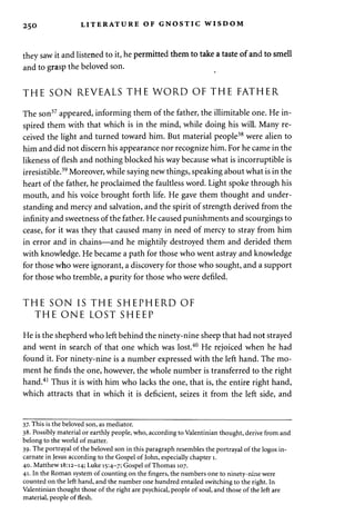 2 50 LITERATURE OF GNOSTIC WISDOM 
they saw it and listened to it, he permitted them to take a taste of and to smell 
and to grasp the beloved son. 
THE SON REVEALS THE WORD OF THE FATHER 
The son37 appeared, informing them of the father, the illimitable one. He in­spired 
them with that which is in the mind, while doing his will. Many re­ceived 
the light and turned toward him. But material people38 were alien to 
him and did not discern his appearance nor recognize him. For he came in the 
likeness of flesh and nothing blocked his way because what is incorruptible is 
irresistible.39 Moreover, while saying new things, speaking about what is in the 
heart of the father, he proclaimed the faultless word. Light spoke through his 
mouth, and his voice brought forth life. He gave them thought and under­standing 
and mercy and salvation, and the spirit of strength derived from the 
infinity and sweetness of the father. He caused punishments and scourgings to 
cease, for it was they that caused many in need of mercy to stray from him 
in error and in chains—and he mightily destroyed them and derided them 
with knowledge. He became a path for those who went astray and knowledge 
for those who were ignorant, a discovery for those who sought, and a support 
for those who tremble, a purity for those who were defiled. 
THE SON IS THE SHEPHERD OF 
THE ONE LOST SHEEP 
He is the shepherd who left behind the ninety-nine sheep that had not strayed 
and went in search of that one which was lost.40 He rejoiced when he had 
found it. For ninety-nine is a number expressed with the left hand. The mo­ment 
he finds the one, however, the whole number is transferred to the right 
hand.41 Thus it is with him who lacks the one, that is, the entire right hand, 
which attracts that in which it is deficient, seizes it from the left side, and 
37. This is the beloved son, as mediator. 
38. Possibly material or earthly people, who, according to Valentinian thought, derive from and 
belong to the world of matter. 
39. The portrayal of the beloved son in this paragraph resembles the portrayal of the logos in­carnate 
in Jesus according to the Gospel of John, especially chapter 1. 
40. Matthew 18:12-14; Luke 15:4-7; Gospel of Thomas 107. 
41. In the Roman system of counting on the fingers, the numbers one to ninety-nine were 
counted on the left hand, and the number one hundred entailed switching to the right. In 
Valentinian thought those of the right are psychical, people of soul, and those of the left are 
material, people of flesh. 
 