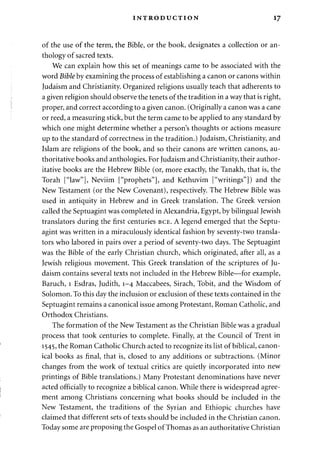 INTRODUCTION 17 
of the use of the term, the Bible, or the book, designates a collection or an­thology 
of sacred texts. 
We can explain how this set of meanings came to be associated with the 
word Bible by examining the process of establishing a canon or canons within 
Judaism and Christianity. Organized religions usually teach that adherents to 
a given religion should observe the tenets of the tradition in a way that is right, 
proper, and correct according to a given canon. (Originally a canon was a cane 
or reed, a measuring stick, but the term came to be applied to any standard by 
which one might determine whether a person's thoughts or actions measure 
up to the standard of correctness in the tradition.) Judaism, Christianity, and 
Islam are religions of the book, and so their canons are written canons, au­thoritative 
books and anthologies. For Judaism and Christianity, their author­itative 
books are the Hebrew Bible (or, more exactly, the Tanakh, that is, the 
Torah ["law"], Neviim ["prophets"], and Kethuvim ["writings"]) and the 
New Testament (or the New Covenant), respectively. The Hebrew Bible was 
used in antiquity in Hebrew and in Greek translation. The Greek version 
called the Septuagint was completed in Alexandria, Egypt, by bilingual Jewish 
translators during the first centuries BCE. A legend emerged that the Septu­agint 
was written in a miraculously identical fashion by seventy-two transla­tors 
who labored in pairs over a period of seventy-two days. The Septuagint 
was the Bible of the early Christian church, which originated, after all, as a 
Jewish religious movement. This Greek translation of the scriptures of Ju­daism 
contains several texts not included in the Hebrew Bible—for example, 
Baruch, 1 Esdras, Judith, 1-4 Maccabees, Sirach, Tobit, and the Wisdom of 
Solomon. To this day the inclusion or exclusion of these texts contained in the 
Septuagint remains a canonical issue among Protestant, Roman Catholic, and 
Orthodox Christians. 
The formation of the New Testament as the Christian Bible was a gradual 
process that took centuries to complete. Finally, at the Council of Trent in 
1545, the Roman Catholic Church acted to recognize its list of biblical, canon­ical 
books as final, that is, closed to any additions or subtractions. (Minor 
changes from the work of textual critics are quietly incorporated into new 
printings of Bible translations.) Many Protestant denominations have never 
acted officially to recognize a biblical canon. While there is widespread agree­ment 
among Christians concerning what books should be included in the 
New Testament, the traditions of the Syrian and Ethiopic churches have 
claimed that different sets of texts should be included in the Christian canon. 
Today some are proposing the Gospel of Thomas as an authoritative Christian 
 