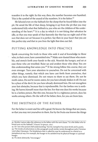 LITERATURE OF GNOSTIC WISDOM 251 
transfers it to the right. In this way, then, the number becomes one hundred. 
This is the symbol of the sound of the numbers. It is the father.42 
He labored even on the Sabbath for the sheep that he found fallen into the 
pit. He saved the life of that sheep, bringing it up from the pit that you may 
understand fully what that Sabbath is, you who are the children of the under­standing 
of the heart.43 It is a day in which it is not fitting that salvation be 
idle, so that you may speak of that heavenly day that has no night and of the 
sun that does not set because it is perfect. Say then in your heart that you are 
this perfect day and that in you lives the light that does not fail. 
PUTTING KNOWLEDGE INTO PRACTICE 
Speak concerning the truth to those who seek it and of knowledge to those 
who, in their error, have committed sins.44 Make sure-footed those who stum­ble, 
and stretch forth your hands to the sick. Nourish the hungry, and set at 
ease those who are troubled. Raise up and awaken those who sleep. You are 
this understanding that seizes you.45 If the strong follow this course, they are 
even stronger. Turn your attention to yourselves. Do not be concerned with 
other things, namely, that which you have cast forth from yourselves, that 
which you have dismissed. Do not return to them to eat them. Do not be 
moth-eaten. Do not be worm-eaten, for you have already shaken it off. Do not 
be a place of the devil, for you have already destroyed him. Do not strengthen 
your last obstacles, because that is reprehensible. For the lawless one is noth­ing. 
He harms himself more than the law. For that one does his works because 
he is a lawless person. But this one, because he is a righteous person, does his 
works among others. Do the will of the father, then, for you are from him. 
THE SWEETNESS OF THE FATHER 
For the father is sweet and his will is good. He knows the things that are yours, 
so that you may rest yourselves in them. For by the fruits one knows the things 
42. Bentley Layton takes the reference to the father with the next clause: "It is the father who la­bored 
even on the Sabbath" (Gnostic Scriptures, 260). 
43. Or "you who possess full understanding," but the metaphor has more levels and is poetic. 
44- The words of exhortation in this paragraph recall similar words throughout early Christian 
(and other) literature. The helpfulness that is called for may be understood in a literal or a 
metaphorical way. For example, the hunger to be satisfied may be physical hunger or spiritual 
hunger. 
45- Or, more abstractly, "encourages." 
 
