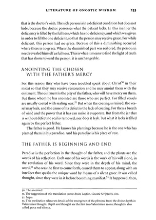 LITERATURE OF GNOSTIC WISDOM 253 
that is the doctor's wish. The sick person is in a deficient condition but does not 
hide, because the doctor possesses what the patient lacks. In this manner the 
deficiency is filled by the fullness, which has no deficiency, and which was given 
in order to fill the one deficient, so that the person may receive grace. For while 
deficient, this person had no grace. Because of this a diminishing occurred 
where there is no grace. When the diminished part was restored, the person in 
need revealed himself as fullness. This is what it means to find the light of truth 
that has shone toward the person: it is unchangeable. 
ANOINTING THE CHOSEN 
WITH THE FATHER'S MERCY 
For this reason they who have been troubled speak about Christ50 in their 
midst so that they may receive restoration and he may anoint them with the 
ointment. The ointment is the pity of the father, who will have mercy on them. 
But those whom he has anointed are those who are perfect. For filled vessels 
are usually coated with sealing wax.51 But when the coating is ruined, the ves­sel 
may leak, and the cause of its defect is the lack of coating. For then a breath 
of wind and the power that it has can make it evaporate. But from the jar that 
is without defect no seal is removed, nor does it leak. But what it lacks is filled 
again by the perfect father. 
The father is good. He knows his plantings because he is the one who has 
planted them in his paradise. And his paradise is his place of rest. 
THE FATHER IS BEGINNING AND END 
Paradise is the perfection in the thought of the father, and the plants are the 
words of his reflection. Each one of his words is the work of his will alone, in 
the revelation of his word. Since they were in the depth of his mind, the 
word,52 who was the first to come forth, caused them to appear, along with an 
intellect that speaks the unique word by means of a silent grace. It was called 
thought, since they were in it before becoming manifest.53 It happened, then, 
50. The anointed. 
51. The suggestion of this translation comes from Layton, Gnostic Scriptures, 262. 
52. Logos. 
53. This meditation rehearses details of the emergence of the pleroma from the divine depth in 
Valentinian thought. Depth and thought are the first two Valentinian aeons; thought is also 
called grace and silence. 
 