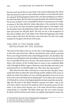 254 LITERATURE OF GNOSTIC WISDOM 
that the word was the first to come forth at the moment pleasing to the will of 
him who desired it; and it is in the will that the father is at rest and with which 
he is pleased. Nothing happens without him, nor does anything occur without 
the will of the father. But his will is incomprehensible. His will is his footstep,54 
but no one can know it, nor is it possible for them to concentrate on it in order 
to possess it. But that which he wishes takes place at the moment he wishes 
it—even if the view does not please people before god: it is the father's will. 
For the father knows the beginning of them all as well as their end. For when 
their end arrives, he will greet them. The end, you see, is the recognition of 
him who is hidden, that is, the father, from whom the beginning came forth 
and to whom will return all who have come from him. For they were made 
manifest for the glory and the joy of his name. 
THE SON IS THE NAME AND 
REVELATION OF THE FATHER 
The name of the father is the son. It is he who, in the beginning, gave a name 
to him who came from him, while he remained the same, and he conceived 
him as a son. He gave him his name, which belonged to him—he, the father, who 
possesses everything that exists around him. He possesses the name; he has the 
son. It is possible for the son to be seen. The name, however, is invisible, for it 
alone is the mystery of the invisible about to come to ears completely filled 
with it through the father's agency. Moreover, as for the father, his name is not 
pronounced but is revealed through a son. Thus, then, the name is great.55 
Who, then, has been able to pronounce a name for him, this great name, 
except him alone to whom the name belongs and the children of the name, in 
whom the name of the father is at rest, and who themselves in turn are at rest 
in his name, since the father has no beginning?56 It is he alone who conceived 
it for himself as a name, in the beginning before he had created the eternal be­ings, 
that the name of the father should be supreme over them—that is, the 
true name, which is secure by his authority and by his perfect power. For the 
name is not drawn from lexicons, nor is his name derived from common 
name-giving. It is invisible. The father alone gave the son a name, because 
he alone saw him and because he alone was capable of giving him a name. For 
54. "Footstep" here carries the sense of identifying him, marking him. 
55. The name of the father is invisible, ineffable. 
56. In the sense that the father has always been. 
 