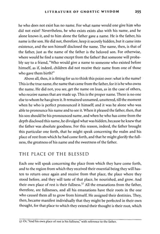 LITERATURE OF GNOSTIC WISDOM 255 
he who does not exist has no name. For what name would one give him who 
did not exist? Nevertheless, he who exists exists also with his name, and he 
alone knows it, and to him alone the father gave a name. He is the father, his 
name is the son. He did not, therefore, keep it secretly hidden, but it came into 
existence, and the son himself disclosed the name. The name, then, is that of 
the father, just as the name of the father is the beloved son. For otherwise, 
where would he find a name except from the father? But someone will proba­bly 
say to a friend, "Who would give a name to someone who existed before 
himself, as if, indeed, children did not receive their name from one of those 
who gave them birth?" 
Above all, then, it is fitting for us to think this point over: what is the name? 
This is the true name, the name that came from the father, for it is he who owns 
the name. He did not, you see, get the name on loan, as in the case of others, 
who receive names that are made up. This is the proper name. There is no one 
else to whom he has given it. It remained unnamed, unuttered, till the moment 
when he who is perfect pronounced it himself; and it was he alone who was 
able to pronounce his name and to see it. When it pleased the father, then, that 
his son should be his pronounced name, and when he who has come from the 
depth disclosed this name, he divulged what was hidden, because he knew that 
the father was absolute goodness. For this reason, indeed, the father brought 
this particular one forth, that he might speak concerning the realm and his 
place of rest from which he had come forth, and that he might glorify the full­ness, 
the greatness of his name and the sweetness of the father. 
THE PLACE OF THE BLESSED 
Each one will speak concerning the place from which they have come forth, 
and to the region from which they received their essential being they will has­ten 
to return once again and receive from that place, the place where they 
stood before, and they will taste of that place, be nourished, and grow. And 
their own place of rest is their fullness.57 All the emanations from the father, 
therefore, are fullnesses, and all his emanations have their roots in the one 
who caused them all to grow from himself. He assigned their destinies. They, 
then, became manifest individually that they might be perfected in their own 
thought, for that place to which they extend their thought is their root, which 
57. Or, "And his own place of rest is his fullness," with reference to the father. 
 