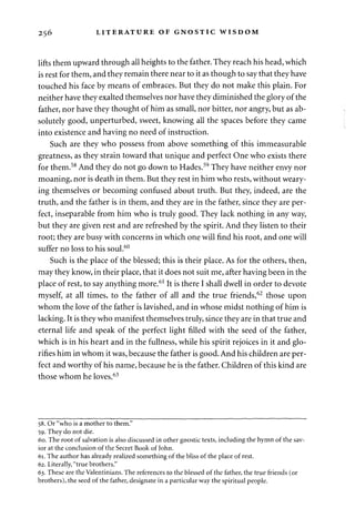 256 LITERATURE OF GNOSTIC WISDOM 
lifts them upward through all heights to the father. They reach his head, which 
is rest for them, and they remain there near to it as though to say that they have 
touched his face by means of embraces. But they do not make this plain. For 
neither have they exalted themselves nor have they diminished the glory of the 
father, nor have they thought of him as small, nor bitter, nor angry, but as ab­solutely 
good, unperturbed, sweet, knowing all the spaces before they came 
into existence and having no need of instruction. 
Such are they who possess from above something of this immeasurable 
greatness, as they strain toward that unique and perfect One who exists there 
for them.58 And they do not go down to Hades.59 They have neither envy nor 
moaning, nor is death in them. But they rest in him who rests, without weary­ing 
themselves or becoming confused about truth. But they, indeed, are the 
truth, and the father is in them, and they are in the father, since they are per­fect, 
inseparable from him who is truly good. They lack nothing in any way, 
but they are given rest and are refreshed by the spirit. And they listen to their 
root; they are busy with concerns in which one will find his root, and one will 
suffer no loss to his soul.60 
Such is the place of the blessed; this is their place. As for the others, then, 
may they know, in their place, that it does not suit me, after having been in the 
place of rest, to say anything more.61 It is there I shall dwell in order to devote 
myself, at all times, to the father of all and the true friends,62 those upon 
whom the love of the father is lavished, and in whose midst nothing of him is 
lacking. It is they who manifest themselves truly, since they are in that true and 
eternal life and speak of the perfect light filled with the seed of the father, 
which is in his heart and in the fullness, while his spirit rejoices in it and glo­rifies 
him in whom it was, because the father is good. And his children are per­fect 
and worthy of his name, because he is the father. Children of this kind are 
those whom he loves.63 
58. Or "who is a mother to them." 
59. They do not die. 
60. The root of salvation is also discussed in other gnostic texts, including the hymn of the sav­ior 
at the conclusion of the Secret Book of John. 
61. The author has already realized something of the bliss of the place of rest. 
62. Literally, "true brothers." 
63. These are the Valentinians. The references to the blessed of the father, the true friends (or 
brothers), the seed of the father, designate in a particular way the spiritual people. 
 