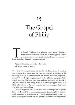 15 
The Gospel 
of Philip 
f"1 i f 
1 he Gospel of Philip is not a traditional gospel with good news on 
I the life and death of Jesus; rather, it is an anthology of Christian 
JL. gnostic aphorisms, parables, narrative dialogues, and sayings of 
Jesus, which have the quality of gnomic poetry: 
Winter is the world, summer the other realm. 
It is wrong to pray in winter. 
The pieces, strung together as a sacramental catechesis, are short, and they 
may be taken from larger texts that have not survived. Separations in the 
texts vary according to scholarly edition, but they are, by content, largely self-evident. 
The book is pseudepigraphically attributed to the messenger Philip, 
who is mentioned by name only once, and this is certainly not a work in 
any way connected with Philip. Here, as in other apocryphal works, it is 
Philip who informs us that Joseph was the carpenter who made the cross on 
which his son Jesus was hung. 
Unlike many gnostic texts, this eclectic book contains patches of gnostic 
tale, but it does not tell or invent any extensive myth. Although it contains no 
single long poem or narration, the work has, despite its eccentric order, a cu­mulative 
strength of insight, wit, and aphoristic incision. It is strongest when 
 