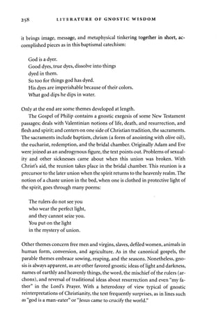 258 LITERATURE OF GNOSTIC WISDOM 
it brings image, message, and metaphysical tinkering together in short, ac­complished 
pieces as in this baptismal catechism: 
God is a dyer. 
Good dyes, true dyes, dissolve into things 
dyed in them. 
So too for things god has dyed. 
His dyes are imperishable because of their colors. 
What god dips he dips in water. 
Only at the end are some themes developed at length. 
The Gospel of Philip contains a gnostic exegesis of some New Testament 
passages; deals with Valentinian notions of life, death, and resurrection, and 
flesh and spirit; and centers on one side of Christian tradition, the sacraments. 
The sacraments include baptism, chrism (a form of anointing with olive oil), 
the eucharist, redemption, and the bridal chamber. Originally Adam and Eve 
were joined as an androgynous figure, the text points out. Problems of sexual­ity 
and other sicknesses came about when this union was broken. With 
Christ's aid, the reunion takes place in the bridal chamber. This reunion is a 
precursor to the later union when the spirit returns to the heavenly realm. The 
notion of a chaste union in the bed, when one is clothed in protective light of 
the spirit, goes through many poems: 
The rulers do not see you 
who wear the perfect light, 
and they cannot seize you. 
You put on the light 
in the mystery of union. 
Other themes concern free men and virgins, slaves, defiled women, animals in 
human form, conversion, and agriculture. As in the canonical gospels, the 
parable themes embrace sowing, reaping, and the seasons. Nonetheless, gno­sis 
is always apparent, as are other favored gnostic ideas of light and darkness, 
names of earthly and heavenly things, the word, the mischief of the rulers (ar-chons), 
and reversal of traditional ideas about resurrection and even "my fa­ther" 
in the Lord's Prayer. With a heterodoxy of view typical of gnostic 
reinterpretations of Christianity, the text frequently surprises, as in lines such 
as "god is a man-eater" or "Jesus came to crucify the world." 
 