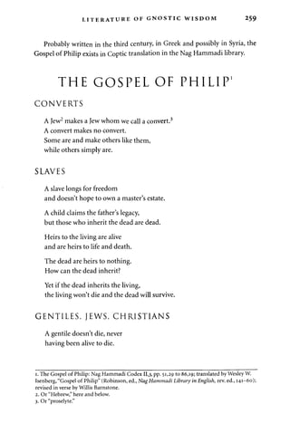 LITERATURE OF GNOSTIC WISDOM 259 
Probably written in the third century, in Greek and possibly in Syria, the 
Gospel of Philip exists in Coptic translation in the Nag Hammadi library. 
THE GOSPEL OF PHILIP1 
CONVERTS 
A Jew2 makes a Jew whom we call a convert.3 
A convert makes no convert. 
Some are and make others like them, 
while others simply are. 
SLAVES 
A slave longs for freedom 
and doesn't hope to own a master's estate. 
A child claims the father's legacy, 
but those who inherit the dead are dead. 
Heirs to the living are alive 
and are heirs to life and death. 
The dead are heirs to nothing. 
How can the dead inherit? 
Yet if the dead inherits the living, 
the living won't die and the dead will survive. 
GENTILES, JEWS, CHRISTIANS 
A gentile doesn't die, never 
having been alive to die. 
i. The Gospel of Philip: Nag Hammadi Codex 11,3, PP- 5i>29 to 86,19; translated by Wesley W. 
Isenberg, "Gospel of Philip" (Robinson, ed., NagHammadi Library in English, rev. ed., 141-60); 
revised in verse by Willis Barnstone. 
2. Or "Hebrew," here and below. 
3. Or "proselyte." 
 