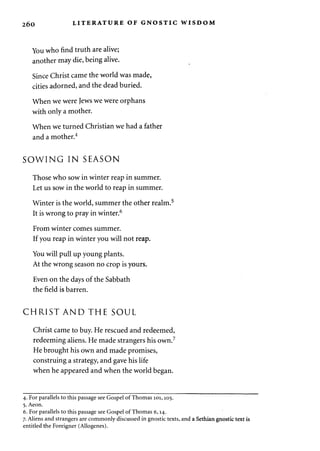 260 LITERATURE OF GNOSTIC WISDOM 
You who find truth are alive; 
another may die, being alive. 
Since Christ came the world was made, 
cities adorned, and the dead buried. 
When we were Jews we were orphans 
with only a mother. 
When we turned Christian we had a father 
and a mother.4 
SOWING IN SEASON 
Those who sow in winter reap in summer. 
Let us sow in the world to reap in summer. 
Winter is the world, summer the other realm.5 
It is wrong to pray in winter.6 
From winter comes summer. 
If you reap in winter you will not reap. 
You will pull up young plants. 
At the wrong season no crop is yours. 
Even on the days of the Sabbath 
the field is barren. 
CHRIST AND THE SOUL 
Christ came to buy. He rescued and redeemed, 
redeeming aliens. He made strangers his own.7 
He brought his own and made promises, 
construing a strategy, and gave his life 
when he appeared and when the world began. 
4. For parallels to this passage see Gospel of Thomas 101,105. 
5. Aeon. 
6. For parallels to this passage see Gospel of Thomas 6,14. 
7. Aliens and strangers are commonly discussed in gnostic texts, and a Sethian gnostic text is 
entitled the Foreigner (Allogenes). 
 