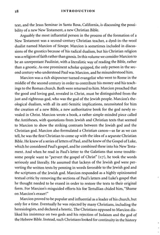 18 INTRODUCTION 
text, and the Jesus Seminar in Santa Rosa, California, is discussing the possi­bility 
of a new New Testament, a new Christian Bible. 
Arguably the most influential person in the process of the formation of a 
New Testament was a second-century Christian teacher, a dyed-in-the-wool 
dualist named Marcion of Sinope. Marcion is sometimes included in discus­sions 
of the gnostics because of his radical dualism, but his Christian religion 
was a religion of faith rather than gnosis. In this volume we consider Marcion to 
be an unrepentant Paulinist, with a literalistic way of reading the Bible, rather 
than a gnostic. As one prominent scholar quipped, the only person in the sec­ond 
century who understood Paul was Marcion, and he misunderstood him. 
Marcion was a rich shipowner turned evangelist who went to Rome in the 
middle of the second century in order to contribute his money and his teach­ings 
to the Roman church. Both were returned to him. Marcion preached that 
the good and loving god, revealed in Christ, must be distinguished from the 
just and righteous god, who was the god of the Jewish people. Marcion's the­ological 
dualism, with all its anti-Semitic implications, necessitated for him 
the creation of a new Bible, a new authoritative book for the god newly re­vealed 
in Christ. Marcion wrote a book, a rather simple-minded piece called 
the Antitheses, with quotations from Jewish and Christian texts that seemed 
to Marcion to show the striking contrasts between the Jewish god and the 
Christian god. Marcion also formulated a Christian canon—as far as we can 
tell, he was the first Christian to come up with the idea of a separate Christian 
Bible. He knew of a series of letters of Paul, and he knew of the Gospel of Luke, 
which he considered Paul's gospel, and he combined these into his New Testa­ment. 
And when he read in Paul's letter to the Galatians that some trouble­some 
people want to "pervert the gospel of Christ" (1:7), he took the words 
seriously and literally. He assumed that lackeys of the Jewish god were per­verting 
the written texts by penning in words favorable to the Jewish god and 
the scriptures of the Jewish god. Marcion responded as a highly opinionated 
textual critic by removing the sections of Paul's letters and Luke's gospel that 
he thought needed to be erased in order to restore the texts to their original 
form. For Marcion's misguided efforts his foe Tertullian chided him, "Shame 
on Marcion's eraser!" 
Marcion proved to be popular and influential as a leader of his church, but 
only for a time. Eventually he was rejected by many Christians, including the 
heresiologists, and declared a heretic. The Christians opposed to Marcion dis­liked 
his insistence on two gods and his rejection of Judaism and the god of 
the Hebrew Bible. Instead, such Christians looked for continuity in the history 
 