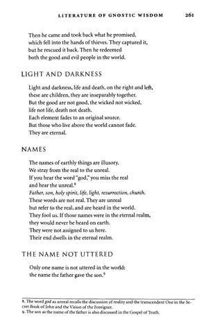 LITERATURE OF GNOSTIC WISDOM 26l 
Then he came and took back what he promised, 
which fell into the hands of thieves. They captured it, 
but he rescued it back. Then he redeemed 
both the good and evil people in the world. 
LIGHT AND DARKNESS 
Light and darkness, life and death, on the right and left, 
these are children, they are inseparably together. 
But the good are not good, the wicked not wicked, 
life not life, death not death. 
Each element fades to an original source. 
But those who live above the world cannot fade. 
They are eternal. 
NAMES 
The names of earthly things are illusory. 
We stray from the real to the unreal. 
If you hear the word "god," you miss the real 
and hear the unreal.8 
Father, son, holy spirit, life, light, resurrection, church. 
These words are not real. They are unreal 
but refer to the real, and are heard in the world. 
They fool us. If those names were in the eternal realm, 
they would never be heard on earth. 
They were not assigned to us here. 
Their end dwells in the eternal realm. 
THE NAME NOT UTTERED 
Only one name is not uttered in the world: 
the name the father gave the son.9 
8. The word god as unreal recalls the discussion of reality and the transcendent One in the Se­cret 
Book of John and the Vision of the Foreigner. 
9-The son as the name of the father is also discussed in the Gospel of Truth. 
 