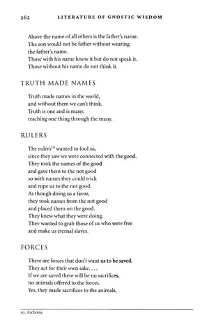 2 6 2 LITERATURE OF GNOSTIC WISDOM 
Above the name of all others is the father's name. 
The son would not be father without wearing 
the father's name. 
Those with his name know it but do not speak it. 
Those without his name do not think it. 
TRUTH MADE NAMES 
Truth made names in the world, 
and without them we can't think. 
Truth is one and is many, 
teaching one thing through the many. 
RULERS 
The rulers10 wanted to fool us, 
since they saw we were connected with the good. 
They took the names of the good 
and gave them to the not good 
so with names they could trick 
and rope us to the not good. 
As though doing us a favor, 
they took names from the not good 
and placed them on the good. 
They knew what they were doing. 
They wanted to grab those of us who were free 
and make us eternal slaves. 
FORCES 
There are forces that don't want us to be saved. 
They act for their own sake 
If we are saved there will be no sacrifices, 
no animals offered to the forces. 
Yes, they made sacrifices to the animals. 
10. Archons. 
 