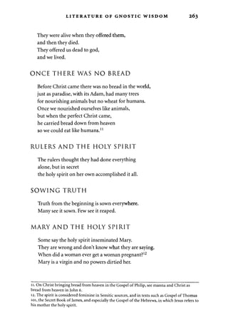 LITERATURE OF GNOSTIC WISDOM 263 
They were alive when they offered them, 
and then they died. 
They offered us dead to god, 
and we lived. 
ONCE THERE WAS NO BREAD 
Before Christ came there was no bread in the world, 
just as paradise, with its Adam, had many trees 
for nourishing animals but no wheat for humans. 
Once we nourished ourselves like animals, 
but when the perfect Christ came, 
he carried bread down from heaven 
so we could eat like humans.11 
RULERS AND THE HOLY SPIRIT 
The rulers thought they had done everything 
alone, but in secret 
the holy spirit on her own accomplished it all. 
SOWING TRUTH 
Truth from the beginning is sown everywhere. 
Many see it sown. Few see it reaped. 
MARY AND THE HOLY SPIRIT 
Some say the holy spirit inseminated Mary. 
They are wrong and don't know what they are saying. 
When did a woman ever get a woman pregnant?12 
Mary is a virgin and no powers dirtied her. 
11. On Christ bringing bread from heaven in the Gospel of Philip, see manna and Christ as 
bread from heaven in John 6. 
12. The spirit is considered feminine in Semitic sources, and in texts such as Gospel of Thomas 
101, the Secret Book of James, and especially the Gospel of the Hebrews, in which Jesus refers to 
his mother the holy spirit. 
 