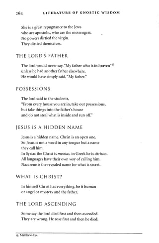 264 LITERATURE OF GNOSTIC WISDOM 
She is a great repugnance to the Jews 
who are apostolic, who are the messengers. 
No powers dirtied the virgin. 
They dirtied themselves. 
THE LORD'S FATHER 
The lord would never say, "My father who is in heaven" 
unless he had another father elsewhere. 
He would have simply said, "My father." 
POSSESSIONS 
The lord said to the students, 
"From every house you are in, take out possessions, 
but take things into the father's house 
and do not steal what is inside and run off." 
JESUS IS A HIDDEN NAME 
Jesus is a hidden name, Christ is an open one. 
So Jesus is not a word in any tongue but a name 
they call him. 
In Syriac the Christ is messias, in Greek he is christos. 
All languages have their own way of calling him. 
Nazarene is the revealed name for what is secret. 
WHAT IS CHRIST? 
In himself Christ has everything, be it human 
or angel or mystery and the father. 
THE LORD ASCENDING 
Some say the lord died first and then ascended. 
They are wrong. He rose first and then he died. 
13. Matthew 6:9. 
 