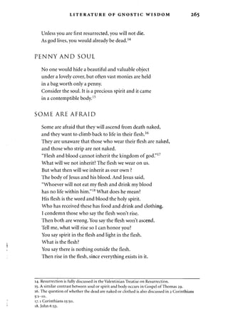 LITERATURE OF GNOSTIC WISDOM 265 
Unless you are first resurrected, you will not die. 
As god lives, you would already be dead.14 
PENNY AND SOUL 
No one would hide a beautiful and valuable object 
under a lovely cover, but often vast monies are held 
in a bag worth only a penny. 
Consider the soul. It is a precious spirit and it came 
in a contemptible body.15 
SOME ARE AFRAID 
Some are afraid that they will ascend from death naked, 
and they want to climb back to life in their flesh.16 
They are unaware that those who wear their flesh are naked, 
and those who strip are not naked. 
"Flesh and blood cannot inherit the kingdom of god."17 
What will we not inherit? The flesh we wear on us. 
But what then will we inherit as our own ? 
The body of Jesus and his blood. And Jesus said, 
"Whoever will not eat my flesh and drink my blood 
has no life within him."18 What does he mean? 
His flesh is the word and blood the holy spirit. 
Who has received these has food and drink and clothing. 
I condemn those who say the flesh won't rise. 
Then both are wrong. You say the flesh won't ascend. 
Tell me, what will rise so I can honor you? 
You say spirit in the flesh and light in the flesh. 
What is the flesh? 
You say there is nothing outside the flesh. 
Then rise in the flesh, since everything exists in it. 
14. Resurrection is fully discussed in the Valentinian Treatise on Resurrection. 
15. A similar contrast between soul or spirit and body occurs in Gospel of Thomas 29. 
16. The question of whether the dead are naked or clothed is also discussed in 2 Corinthians 
5:1-10. 
17.1 Corinthians 15:50. 
18. John 6:53. 
 