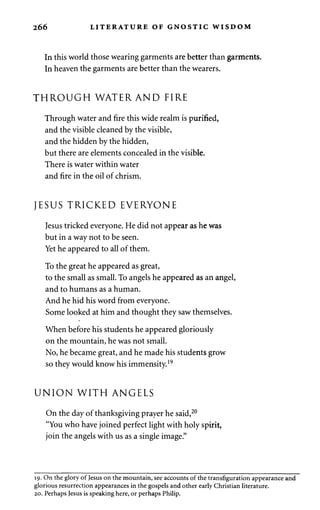 266 LITERATURE OF GNOSTIC WISDOM 
In this world those wearing garments are better than garments. 
In heaven the garments are better than the wearers. 
THROUGH WATER AND FIRE 
Through water and fire this wide realm is purified, 
and the visible cleaned by the visible, 
and the hidden by the hidden, 
but there are elements concealed in the visible. 
There is water within water 
and fire in the oil of chrism. 
JESUS TRICKED EVERYONE 
Jesus tricked everyone. He did not appear as he was 
but in a way not to be seen. 
Yet he appeared to all of them. 
To the great he appeared as great, 
to the small as small. To angels he appeared as an angel, 
and to humans as a human. 
And he hid his word from everyone. 
Some looked at him and thought they saw themselves. 
When before his students he appeared gloriously 
on the mountain, he was not small. 
No, he became great, and he made his students grow 
so they would know his immensity.19 
UNION WITH ANGELS 
On the day of thanksgiving prayer he said,20 
"You who have joined perfect light with holy spirit, 
join the angels with us as a single image." 
19. On the glory of Jesus on the mountain, see accounts of the transfiguration appearance and 
glorious resurrection appearances in the gospels and other early Christian literature. 
20. Perhaps Jesus is speaking here, or perhaps Philip. 
 