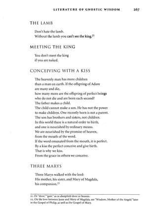 LITERATURE OF GNOSTIC WISDOM 267 
THE LAMB 
Don't hate the lamb. 
Without the lamb you can't see the king.21 
MEETING THE KING 
You don't meet the king 
if you are naked. 
CONCEIVING WITH A KISS 
The heavenly man has more children 
than a man on earth. If the offspring of Adam 
are many and die, 
how many more are the offspring of perfect beings 
who do not die and are born each second? 
The father makes a child. 
The child cannot make a son. He has not the power 
to make children. One recently born is not a parent. 
The son has brothers and sisters, not children. 
In this world there is a natural order to birth, 
and one is nourished by ordinary means. 
We are nourished by the promise of heaven, 
from the mouth of the word. 
If the word emanated from the mouth, it is perfect. 
By a kiss the perfect conceive and give birth. 
That is why we kiss. 
From the grace in others we conceive. 
THREE MARYS 
Three Marys walked with the lord: 
His mother, his sister, and Mary of Magdala, 
his companion.22 
2i. Or "door," "gate," as in sheepfold door or heaven. 
22. On the love between Jesus and Mary of Magdala, see "Wisdom, Mother of the Angels" later 
in the Gospel of Philip, as well as the Gospel of Mary. 
 