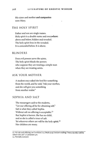 268 LITERATURE OF GNOSTIC WISDOM 
His sister and mother and companion 
were Mary. 
THE HOLY SPIRIT 
Father and son are single names. 
Holy spirit is a double name and everywhere: 
above and below, hidden and revealed. 
The holy spirit lives in the revealed. 
It is concealed below. It is above. 
BLINDERS 
Even evil powers serve the saints. 
The holy spirit blinds the powers 
who suppose they are treating a simple man 
when they are treating saints. 
ASK YOUR MOTHER 
A student once asked the lord for something 
from the world, and he said, "Ask your mother, 
and she will give you something 
from another realm." 
SOPHIA AND SALT 
The messengers said to the students, 
"Let our offering all be for obtaining salt." 
Salt is what they called Sophia. 
Without salt no offering is acceptable.23 
But Sophia is barren. She has no child, 
and so she is called a trace of salt. 
Yet wherever others are will be the holy spirit.24 
Her children are many. 
23. On salt and offering, see Leviticus 2:13; Mark 9:49 (variant reading: "every sacrifice will be 
salted with salt"); Colossians 4:6. 
24. Partially restored. 
 