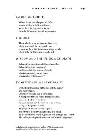 LITERATURE OF GNOSTIC WISDOM 269 
FATHERAND CHILD 
What a father has belongs to his child, 
but not while the child is still little. 
When the child is grown, however, 
then the father turns over all he possesses. 
THE LOST 
Those who have gone astray are those born 
of the spirit. And they are usually lost 
because of the spirit. So from one single breath 
of spirit the fire blazes and is blackened. 
WISDOM AND THE WISDOM OF DEATH 
Echamoth is one thing and Echmoth another. 
Echamoth is simply wisdom,25 
but Echmoth is the wisdom of death, 
who is the one who knows death, 
who is called little wisdom.26 
DOMESTIC ANIMALS AND BEASTS 
Domestic animals may be the bull and the donkey 
and other species. 
Others are wild and live in the deserts. 
A man plows the field with a domestic animal, 
and from the fruit of his labor 
he feeds himself and the animals, tame or wild. 
Compare the perfect human. 
Through submissive powers he plows 
and prepares for everything to come into being. 
So his world holds together, good or evil, the right and the left. 
The holy spirit shepherds everyone and rules all the powers, 
25. Echamoth is Achamoth, lower wisdom in Valentinian thought. 
26. Echmoth means "like death" in Hebrew and Aramaic. 
 