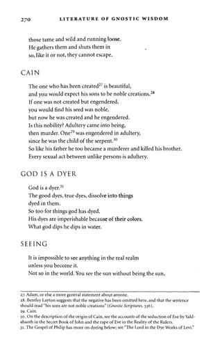270 LITERATURE OF GNOSTIC WISDOM 
those tame and wild and running loose. 
He gathers them and shuts them in 
so, like it or not, they cannot escape. 
CAIN 
The one who has been created27 is beautiful, 
and you would expect his sons to be noble creations.28 
If one was not created but engendered, 
you would find his seed was noble, 
but now he was created and he engendered. 
Is this nobility? Adultery came into being, 
then murder. One29 was engendered in adultery, 
since he was the child of the serpent.30 
So like his father he too became a murderer and killed his brother. 
Every sexual act between unlike persons is adultery. 
GOD IS A DYER 
God is a dyer.31 
The good dyes, true dyes, dissolve into things 
dyed in them. 
So too for things god has dyed. 
His dyes are imperishable because of their colors. 
What god dips he dips in water. 
SEEING 
It is impossible to see anything in the real realm 
unless you become it. 
Not so in the world. You see the sun without being the sun, 
27. Adam, or else a more general statement about anyone. 
28. Bentley Layton suggests that the negative has been omitted here, and that the sentence 
should read "his sons are not noble creations" (Gnostic Scriptures, 336). 
29. Cain. 
30. On the description of the origin of Cain, see the accounts of the seduction of Eve by Yald-abaoth 
in the Secret Book of John and the rape of Eve in the Reality of the Rulers. 
31. The Gospel of Philip has more on dyeing below; see "The Lord in the Dye Works of Levi." 
 