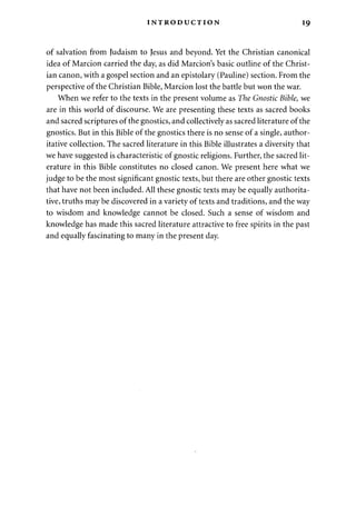 INTRODUCTION 19 
of salvation from Judaism to Jesus and beyond. Yet the Christian canonical 
idea of Marcion carried the day, as did Marcion's basic outline of the Christ­ian 
canon, with a gospel section and an epistolary (Pauline) section. From the 
perspective of the Christian Bible, Marcion lost the battle but won the war. 
When we refer to the texts in the present volume as The Gnostic Bible, we 
are in this world of discourse. We are presenting these texts as sacred books 
and sacred scriptures of the gnostics, and collectively as sacred literature of the 
gnostics. But in this Bible of the gnostics there is no sense of a single, author­itative 
collection. The sacred literature in this Bible illustrates a diversity that 
we have suggested is characteristic of gnostic religions. Further, the sacred lit­erature 
in this Bible constitutes no closed canon. We present here what we 
judge to be the most significant gnostic texts, but there are other gnostic texts 
that have not been included. All these gnostic texts may be equally authorita­tive, 
truths may be discovered in a variety of texts and traditions, and the way 
to wisdom and knowledge cannot be closed. Such a sense of wisdom and 
knowledge has made this sacred literature attractive to free spirits in the past 
and equally fascinating to many in the present day. 
 