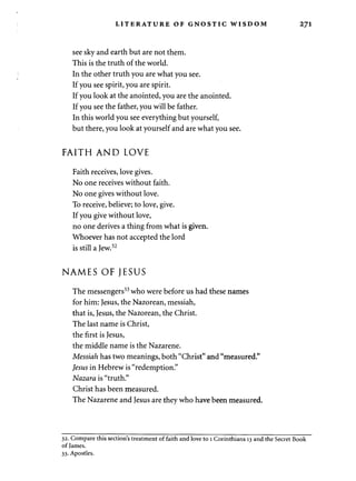 LITERATURE OF GNOSTIC WISDOM T] 
see sky and earth but are not them. 
This is the truth of the world. 
In the other truth you are what you see. 
If you see spirit, you are spirit. 
If you look at the anointed, you are the anointed. 
If you see the father, you will be father. 
In this world you see everything but yourself, 
but there, you look at yourself and are what you see. 
FAITH AND LOVE 
Faith receives, love gives. 
No one receives without faith. 
No one gives without love. 
To receive, believe; to love, give. 
If you give without love, 
no one derives a thing from what is given. 
Whoever has not accepted the lord 
is still a Jew.32 
NAMES OF JESUS 
The messengers33 who were before us had these names 
for him: Jesus, the Nazorean, messiah, 
that is, Jesus, the Nazorean, the Christ. 
The last name is Christ, 
the first is Jesus, 
the middle name is the Nazarene. 
Messiah has two meanings, both "Christ" and "measured." 
Jesus in Hebrew is "redemption." 
Nazara is "truth." 
Christ has been measured. 
The Nazarene and Jesus are they who have been measured. 
32. Compare this section's treatment of faith and love to 1 Corinthians 13 and the Secret Book 
of James. 
33. Apostles. 
 