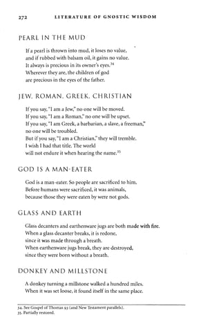272 LITERATURE OF GNOSTIC WISDOM 
PEARL IN THE MUD 
If a pearl is thrown into mud, it loses no value, 
and if rubbed with balsam oil, it gains no value. 
It always is precious in its owner's eyes.34 
Wherever they are, the children of god 
are precious in the eyes of the father. 
JEW, ROMAN, GREEK, CHRISTIAN 
If you say, "I am a Jew," no one will be moved. 
If you say, "I am a Roman," no one will be upset. 
If you say, "I am Greek, a barbarian, a slave, a freeman," 
no one will be troubled. 
But if you say, "I am a Christian," they will tremble. 
I wish I had that title. The world 
will not endure it when hearing the name.35 
GOD IS A MAN-EATER 
God is a man-eater. So people are sacrificed to him. 
Before humans were sacrificed, it was animals, 
because those they were eaten by were not gods. 
GLASS AND EARTH 
Glass decanters and earthenware jugs are both made with fire. 
When a glass decanter breaks, it is redone, 
since it was made through a breath. 
When earthenware jugs break, they are destroyed, 
since they were born without a breath. 
DONKEY AND MILLSTONE 
A donkey turning a millstone walked a hundred miles. 
When it was set loose, it found itself in the same place. 
34. See Gospel of Thomas 93 (and New Testament parallels). 
35. Partially restored. 
 