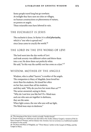 LITERATURE OF GNOSTIC WISDOM 273 
Some people travel long but go nowhere. 
At twilight they have seen no cities or villages, 
no human constructions or phenomena of nature, 
no powers or angels. 
These miserable ones have labored in vain. 
THE EUCHARIST IS JESUS 
The eucharist is Jesus. In Syriac it is called pharisatha, 
which is "one who is spread out," 
since Jesus came to crucify the world.36 
THE LORD IN THE DYE WORKS OF LEVI 
The lord went into the dye works of Levi 
and took seventy-two different colors and threw them 
into a vat. He drew them out perfectly white. 
He said, "In this way the earthly son has come as a dyer."37 
W I S D O M , M O T H E R OF THE ANGELS 
Wisdom, who is called "barren," is mother of the angels. 
The companion is Mary of Magdala. Jesus loved her 
more than his students. He kissed her often 
on her face, more than all his students, 
and they said, "Why do you love her more than us?"38 
The savior answered, saying to them, 
"Why do I not love you like her? If a blind man 
and one who sees are together in darkness, 
they are the same. 
When light comes, the one who sees will see light. 
The blind man stays in darkness." 
36. The meaning of the Syriac word is actually "broken bread." 
37- Stories of Jesus in a dyehouse are also told in the Arabic Infancy Gospel, a version of the In­fancy 
Gospel of Thomas, and an Islamic text. Seventy-two (or seventy) is a traditional number 
of nations in the world. 
38. On Jesus and Mary of Magdala, see "Three Marys," earlier in the Gospel of Philip, and the 
Gospel of Mary. 
 
