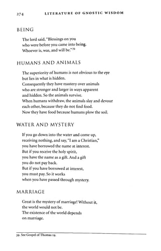 274 LITERATURE OF GNOSTIC WISDOM 
BEING 
The lord said, "Blessings on you 
who were before you came into being. 
Whoever is, was, and will be."39 
HUMANS AND ANIMALS 
The superiority of humans is not obvious to the eye 
but lies in what is hidden. 
Consequently they have mastery over animals 
who are stronger and larger in ways apparent 
and hidden. So the animals survive. 
When humans withdraw, the animals slay and devour 
each other, because they do not find food. 
Now they have food because humans plow the soil. 
WATER AND MYSTERY 
If you go down into the water and come up, 
receiving nothing, and say, "I am a Christian," 
you have borrowed the name at interest. 
But if you receive the holy spirit, 
you have the name as a gift. And a gift 
you do not pay back. 
But if you have borrowed at interest, 
you must pay. So it works 
when you have passed through mystery. 
MARRIAGE 
Great is the mystery of marriage! Without it, 
the world would not be. 
The existence of the world depends 
on marriage. 
39. See Gospel of Thomas 19. 
 