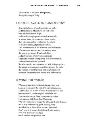 LITERATURE OF GNOSTIC WISDOM 275 
Think of sex. It possesses deep powers, 
though its image is filthy. 
BRIDAL CHAMBER AND ANDROGYNY 
Among the forms of unclean spirits are male 
and female ones. Males have sex with souls 
who inhabit a female shape, 
and females mingle promiscuously with souls 
in a male form. No one escapes those spirits: 
they seize you, unless you take on the power 
of male or female, of groom and bride. 
This power resides in the mirrored bridal chamber. 
When wanton women see a man sitting alone, 
the man is overcome. They fondle him 
and pollute him. When wanton men see 
a beautiful woman sitting alone, they overcome her, 
and she is violated and polluted. 
But when spirits see a man and his wife sitting together, 
the female spirits cannot enter the male, nor the male 
the woman. When the image and angel are joined, 
none can force themselves on the man and woman. 
LEAVING THE WORLD 
When you leave the world, nothing can stop you 
because you were in the world. You are above desire 
and fear. You are master of envy. If someone does not 
leave the world, the forces grab and choke him. 
How can one escape those great grasping rulers? 
How can one hide from them? Some say, 
"We were faithful," to escape the filthy spirits and demons. 
But if they had the holy spirit, nothing filthy 
would cleave to them. Have no fear of the flesh. 
Don't love it. If you are fearful, it will gain mastery 
over you. If you love the flesh, 
it will swallow and paralyze you. 
 