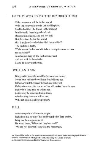 276 LITERATURE OF GNOSTIC WISDOM 
IN THIS WORLD OR THE RESURRECTION 
Either someone will be in this world 
or in the resurrection or in the middle place. 
God forbid that I be found in the middle! 
In this world there is good and evil. 
Its good is not good, and evil not evil. 
But there is evil after this world 
that is truly evil—which is called the middle.40 
The middle is death. 
While we are in this world it is best to acquire resurrection 
for ourselves41 
so when we strip off the flesh we may rest 
and not walk in the middle. 
Many go astray on the way. 
WILL AND SIN 
It is good to leave the world before one has sinned. 
Some have neither the will nor the ability to act. 
Others, even if they have the will, are better off 
if they do not act, for the act of the will makes them sinners. 
But even if they have no will to act, 
justice may be concealed from them, 
whether they have the will or not. 
Will, not action, is always primary. 
HELL 
A messenger in a vision saw people 
locked up in a house of fire and bound with fiery chains, 
lying in a flaming ointment. 
He asked them, "Why can't they be saved?" 
"We did not desire it," they told the messenger, 
40. The middle realm as the world between the spiritual realm above and the physical world 
below is also treated in other gnostic texts, including the Gospel of Truth. 
41. Resurrection is discussed in the Treatise on Resurrection. 
 