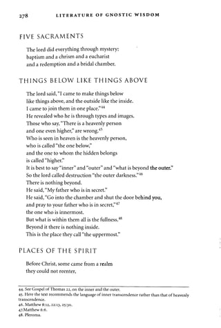 278 LITERATURE OF GNOSTIC WISDOM 
FIVE SACRAMENTS 
The lord did everything through mystery: 
baptism and a chrism and a eucharist 
and a redemption and a bridal chamber. 
THINGS BELOW LIKE THINGS ABOVE 
The lord said, "I came to make things below 
like things above, and the outside like the inside. 
I came to join them in one place."44 
He revealed who he is through types and images. 
Those who say, "There is a heavenly person 
and one even higher," are wrong.45 
Who is seen in heaven is the heavenly person, 
who is called "the one below," 
and the one to whom the hidden belongs 
is called "higher." 
It is best to say "inner" and "outer" and "what is beyond the outer." 
So the lord called destruction "the outer darkness."46 
There is nothing beyond. 
He said, "My father who is in secret." 
He said, "Go into the chamber and shut the door behind you, 
and pray to your father who is in secret,"47 
the one who is innermost. 
But what is within them all is the fullness.48 
Beyond it there is nothing inside. 
This is the place they call "the uppermost." 
PLACES OF THE SPIRIT 
Before Christ, some came from a realm 
they could not reenter, 
44. See Gospel of Thomas 22, on the inner and the outer. 
45. Here the text recommends the language of inner transcendence rather than that of heavenly 
transcendence. 
46. Matthew 8:12, 22:13, 25:30. 
47.Matthew6:6. 
48. Pleroma. 
 