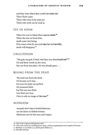 LITERATURE OF GNOSTIC WISDOM 279 
and they went where they could not come out. 
Then Christ came. 
Those who went in he took out. 
Those who went out he took in. 
EVE IN ADAM 
When Eve was in Adam there was no death.49 
When she was cut from him, 
death came into being. 
If he enters what he was and takes her in him fully, 
death will disappear.50 
CRUCIFIXION 
"My god, my god, O lord, why have you abandoned me?" 
He said these words on the cross. 
But not from that place. He was already gone 
RISING FROM THE DEAD 
The lord rose from the dead. 
He became as he was, 
but now his body was perfect. 
He possessed flesh, 
but this was true flesh. 
Our flesh isn't true. 
Ours is only an image of the true.52 
BEDROOM 
Animals don't have a bridal bedroom, 
nor do slaves or dirtied women. 
Bedrooms are for free men and virgins. 
49. This is the original androgynous state. 
50. This is the return to (androgynous) unity, a theme emphasized in the Gospel of Thomas. 
51. Matthew 27:46; Mark 15:34; both quote Psalm 22:1. 
52. Partially restored. 
 
