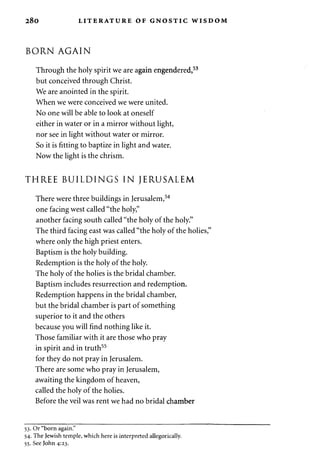 2 8 0 LITERATURE OF GNOSTIC WISDOM 
BORN AGAIN 
Through the holy spirit we are again engendered,53 
but conceived through Christ. 
We are anointed in the spirit. 
When we were conceived we were united. 
No one will be able to look at oneself 
either in water or in a mirror without light, 
nor see in light without water or mirror. 
So it is fitting to baptize in light and water. 
Now the light is the chrism. 
THREE BUILDINGS IN JERUSALEM 
There were three buildings in Jerusalem,54 
one facing west called "the holy," 
another facing south called "the holy of the holy." 
The third facing east was called "the holy of the holies," 
where only the high priest enters. 
Baptism is the holy building. 
Redemption is the holy of the holy. 
The holy of the holies is the bridal chamber. 
Baptism includes resurrection and redemption. 
Redemption happens in the bridal chamber, 
but the bridal chamber is part of something 
superior to it and the others 
because you will find nothing like it. 
Those familiar with it are those who pray 
in spirit and in truth55 
for they do not pray in Jerusalem. 
There are some who pray in Jerusalem, 
awaiting the kingdom of heaven, 
called the holy of the holies. 
Before the veil was rent we had no bridal chamber 
53. Or "born again." 
54. The Jewish temple, which here is interpreted allegorically. 
55. See John 4:23. 
 