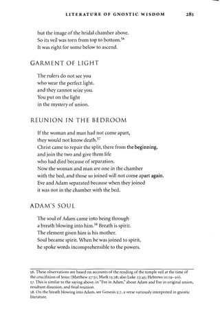 LITERATURE OF GNOSTIC WISDOM 28l 
but the image of the bridal chamber above. 
So its veil was torn from top to bottom.56 
It was right for some below to ascend. 
GARMENT OF LIGHT 
The rulers do not see you 
who wear the perfect light, 
and they cannot seize you. 
You put on the light 
in the mystery of union. 
REUNION IN THE BEDROOM 
If the woman and man had not come apart, 
they would not know death.57 
Christ came to repair the split, there from the beginning, 
and join the two and give them life 
who had died because of separation. 
Now the woman and man are one in the chamber 
with the bed, and those so joined will not come apart again. 
Eve and Adam separated because when they joined 
it was not in the chamber with the bed. 
ADAM'S SOUL 
The soul of Adam came into being through 
a breath blowing into him.58 Breath is spirit. 
The element given him is his mother. 
Soul became spirit. When he was joined to spirit, 
he spoke words incomprehensible to the powers. 
56. These observations are based on accounts of the rending of the temple veil at the time of 
the crucifixion of Jesus (Matthew 27:51; Mark 15:38; also Luke 23:45; Hebrews 10:19-20). 
57. This is similar to the saying above, in "Eve in Adam," about Adam and Eve in original union, 
resultant disunion, and final reunion. 
58. On the breath blowing into Adam, see Genesis 2:7, a verse variously interpreted in gnostic 
literature. 
 