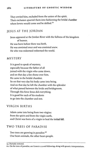 282 LITERATURE OF GNOSTIC WISDOM 
They envied him, excluded from the union of the spirit. 
Their exclusion spurred them into fashioning the bridal chamber 
where lovers would come and be defiled.59 
JESUS AT THE JORDAN 
Jesus appeared at the Jordan River with the fullness of the kingdom 
of heaven. 
He was born before there was birth. 
He was anointed once and was anointed anew. 
He who was redeemed redeemed the world. 
MYSTERY 
It is good to speak of mystery, 
especially because the father of all 
joined with the virgin who came down, 
and on that day a fire shone over him. 
He came to the bridal chamber. 
So on that very day his body came into being. 
And on that day he left the chamber with the splendor 
of what passed between the bride and bridegroom. 
Through this force Jesus did everything. 
It is good for each of his students 
to go into the chamber and rest. 
VIRGIN BIRTHS 
Adam came into being from two virgins: 
from the spirit and from the virgin earth, 
and Christ was born of a virgin to heal the initial fall. 
TWO TREES OF PARADISE 
Two trees are growing in paradise.60 
One bears animals, the other bears people. 
59. Partially restored. 
60. On the trees of paradise, see Genesis 2:9 and following, along with gnostic interpretations. 
 