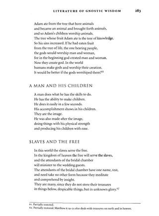 LITERATURE OF GNOSTIC WISDOM 283 
Adam ate from the tree that bore animals 
and became an animal and brought forth animals, 
and so Adam's children worship animals. 
The tree whose fruit Adam ate is the tree of knowledge. 
So his sins increased. If he had eaten fruit 
from the tree of life, the one bearing people, 
the gods would worship man and woman, 
for in the beginning god created man and woman. 
Now they create god. In the world 
humans make gods and worship their creation. 
It would be better if the gods worshiped them!61 
A MAN AND HIS CHILDREN 
A man does what he has the skills to do. 
He has the ability to make children. 
He does it easily in a few seconds. 
His accomplishment shows in his children. 
They are the image. 
He was also made after the image, 
doing things with his physical strength 
and producing his children with ease. 
SLAVES AND THE FREE 
In this world the slaves serve the free. 
In the kingdom of heaven the free will serve the slaves, 
and the attendants of the bridal chamber 
will minister to the wedding guests. 
The attendants of the bridal chamber have one name, rest, 
and need take no other form because they meditate 
and comprehend by insight. 
They are many, since they do not store their treasures 
in things below, despicable things, but in unknown glory.62 
61. Partially restored. 
62. Partially restored. Matthew 6:19-21 also deals with treasures on earth and in heaven. 
 