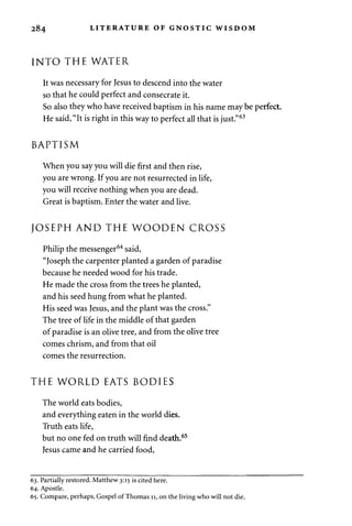 284 LITERATURE OF GNOSTIC WISDOM 
INTO THE WATER 
It was necessary for Jesus to descend into the water 
so that he could perfect and consecrate it. 
So also they who have received baptism in his name may be perfect. 
He said, "It is right in this way to perfect all that is just."63 
BAPTISM 
When you say you will die first and then rise, 
you are wrong. If you are not resurrected in life, 
you will receive nothing when you are dead. 
Great is baptism. Enter the water and live. 
JOSEPH AND THE WOODEN CROSS 
Philip the messenger64 said, 
"Joseph the carpenter planted a garden of paradise 
because he needed wood for his trade. 
He made the cross from the trees he planted, 
and his seed hung from what he planted. 
His seed was Jesus, and the plant was the cross." 
The tree of life in the middle of that garden 
of paradise is an olive tree, and from the olive tree 
comes chrism, and from that oil 
comes the resurrection. 
THE WORLD EATS BODIES 
The world eats bodies, 
and everything eaten in the world dies. 
Truth eats life, 
but no one fed on truth will find death.65 
Jesus came and he carried food, 
63. Partially restored. Matthew 3:15 is cited here. 
64. Apostle. 
65. Compare, perhaps, Gospel of Thomas 11, on the living who will not die. 
 